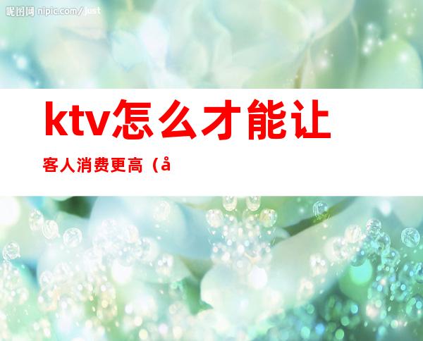 ktv怎么才能让客人消费更高(如何提高ktv的客流量)