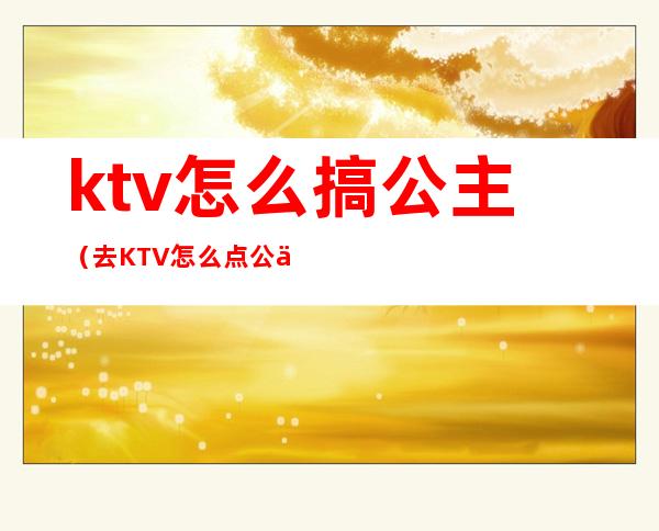 ktv怎么搞公主(去KTV怎么点公主)