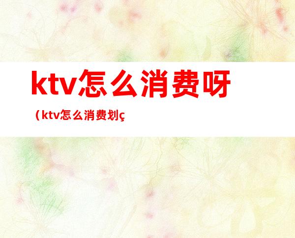 ktv怎么消费呀(ktv怎么消费划算)