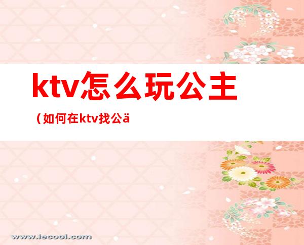 ktv怎么玩公主(如何在ktv找公主)