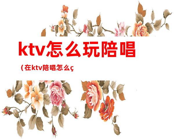 ktv怎么玩陪唱(在ktv陪唱怎么玩)