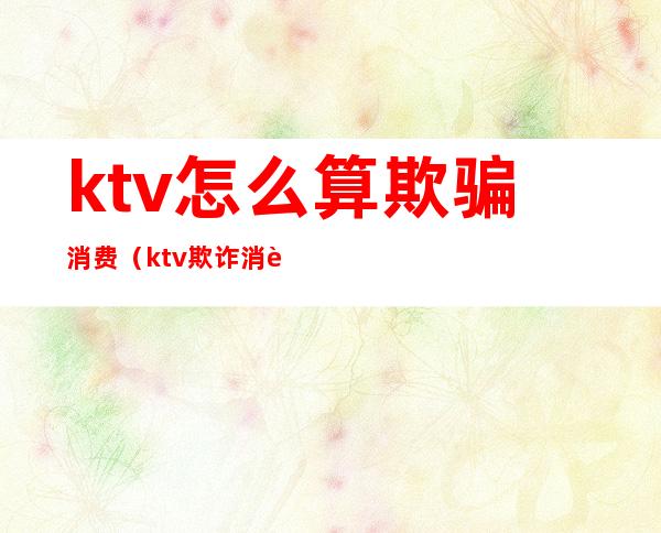 ktv怎么算欺骗消费(ktv欺诈消费)
