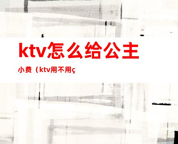 ktv怎么给公主小费(ktv用不用给公主小费)