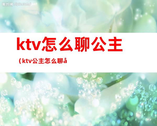 ktv怎么聊公主(ktv公主怎么聊天)