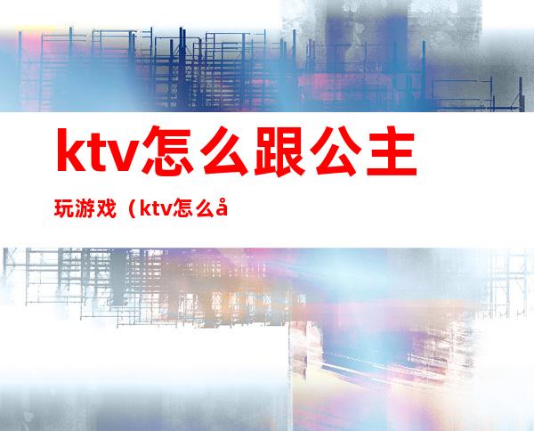 ktv怎么跟公主玩游戏(ktv怎么和公主玩)