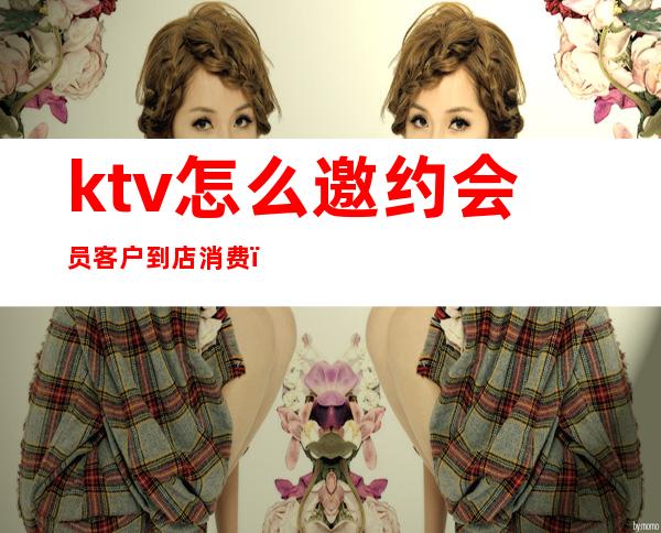 ktv怎么邀约会员客户到店消费（ktv怎么给客人介绍消费）
