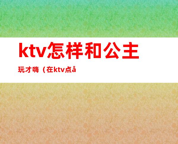 ktv怎样和公主玩才嗨(在ktv点公主后要怎么玩才嗨)