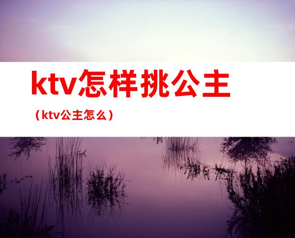 ktv怎样挑公主(ktv公主怎么)