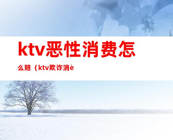 ktv恶性消费怎么赔(ktv欺诈消费)