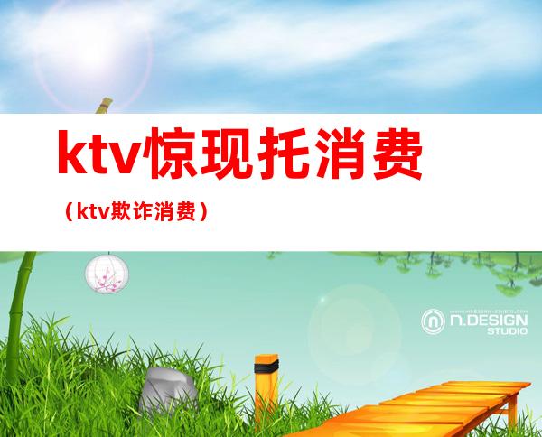 ktv惊现托消费(ktv欺诈消费)