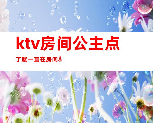 ktv房间公主点了就一直在房间吗(ktv房间公主点了就一直在房间吗为什么)