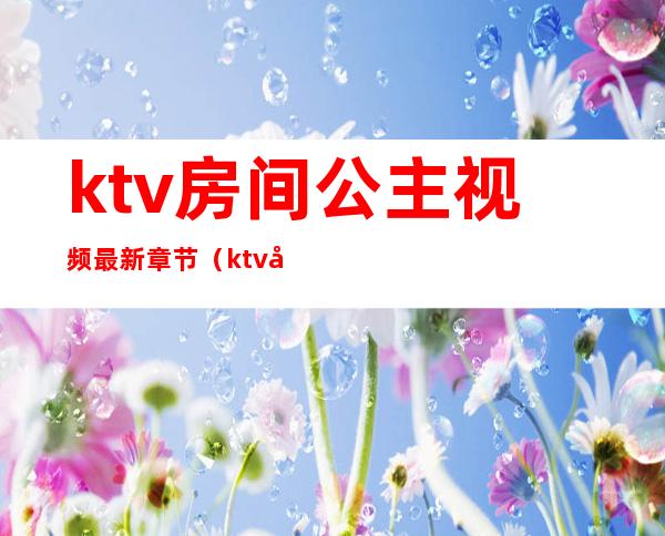 ktv房间公主视频最新章节(ktv公主在房间里)