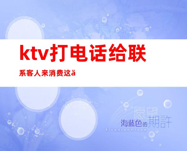 ktv打电话给联系客人来消费这个工作好吗(ktv打电话怎么叫客户过来)