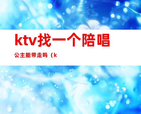ktv找一个陪唱公主能带走吗(ktv如何带走公主)
