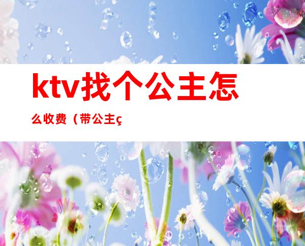 ktv找个公主怎么收费(带公主的ktv怎么收费的)