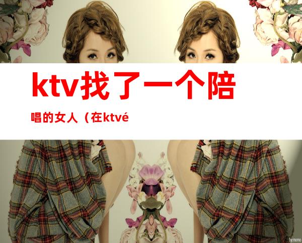 ktv找了一个陪唱的女人(在ktv陪唱的女人叫什么)