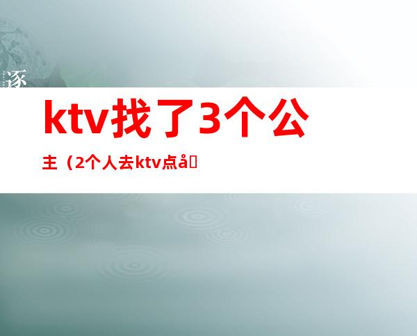 ktv找了3个公主(2个人去ktv点公主)
