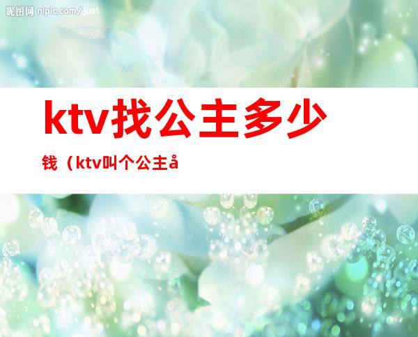 ktv找公主多少钱(ktv叫个公主多少钱)