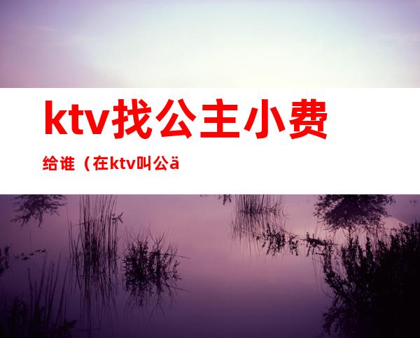 ktv找公主小费给谁(在ktv叫公主小费800能干嘛)