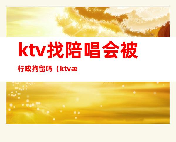 ktv找陪唱会被行政拘留吗(ktv找陪唱抓进去拘留么)