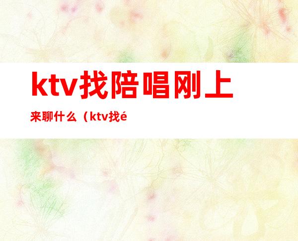 ktv找陪唱刚上来聊什么(ktv找陪唱刚上来聊什么话题)