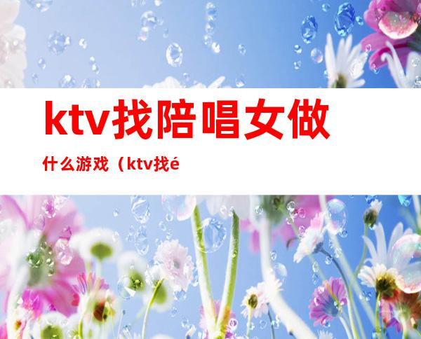 ktv找陪唱女做什么游戏(ktv找陪唱应该怎么玩)