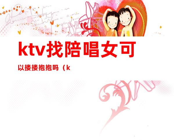 ktv找陪唱女可以搂搂抱抱吗(ktv陪唱的女人能要吗)