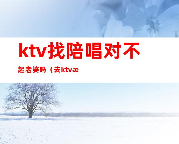 ktv找陪唱对不起老婆吗(去ktv找陪唱后)
