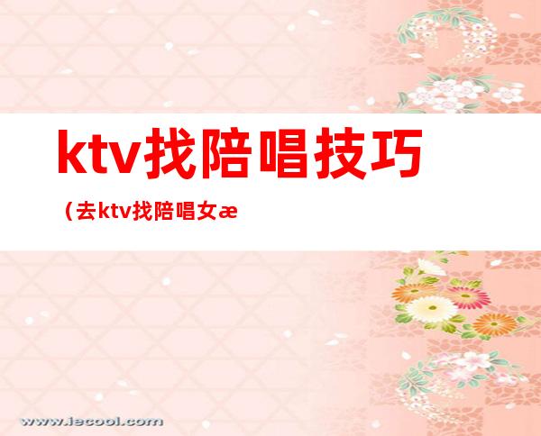 ktv找陪唱技巧(去ktv找陪唱女注意事项)