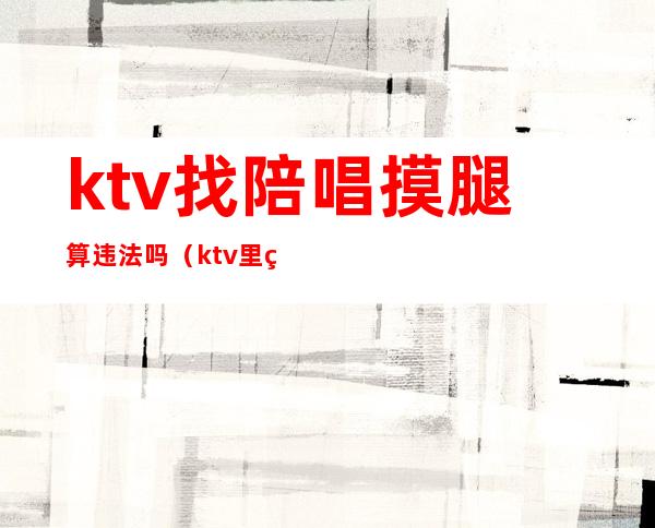 ktv找陪唱摸腿算违法吗(ktv里点陪唱违法吗)