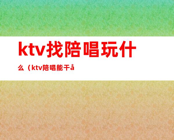 ktv找陪唱玩什么(ktv陪唱能干啥)