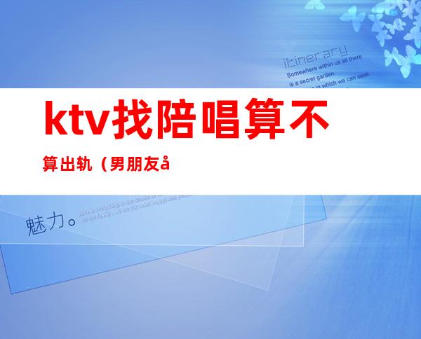 ktv找陪唱算不算出轨(男朋友去ktv找陪唱算出轨吗)