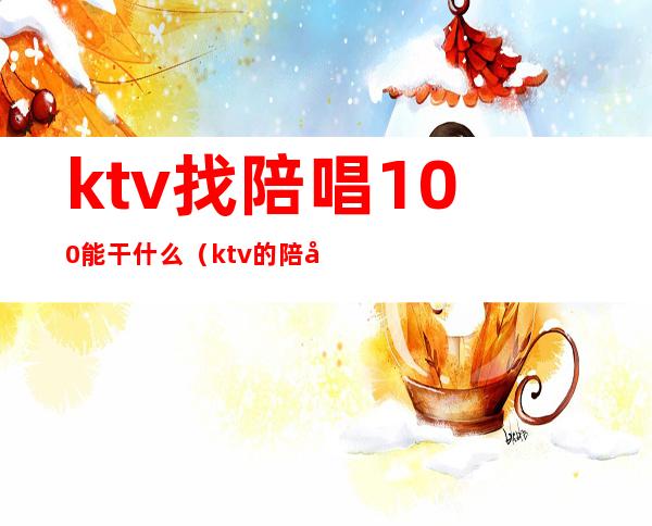 ktv找陪唱100能干什么(ktv的陪唱500能做什么)