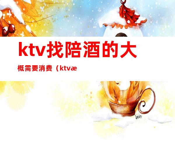 ktv找陪酒的大概需要消费(ktv找陪酒的大概需要消费多少)