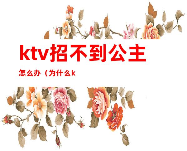 ktv招不到公主怎么办（为什么ktv的公主不愿意直接出来呢）