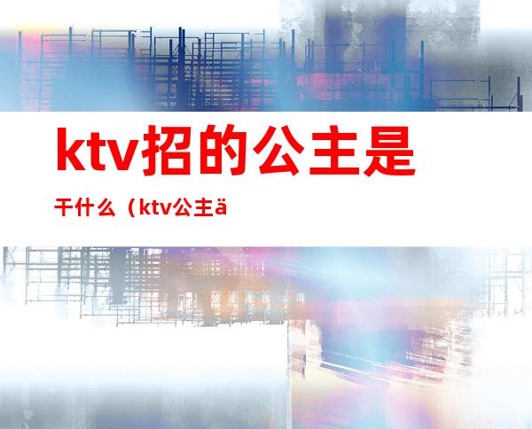 ktv招的公主是干什么（ktv公主一般怎么招）