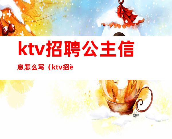 ktv招聘公主信息怎么写(ktv招聘公主广告怎么写)