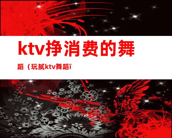ktv挣消费的舞蹈(玩腻ktv舞蹈)