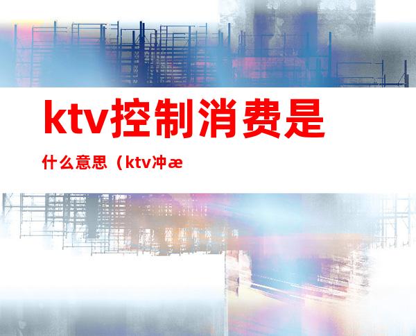 ktv控制消费是什么意思（ktv冲消费是什么意思）