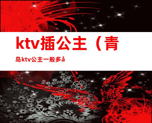 ktv插公主(青岛ktv公主一般多少钱)