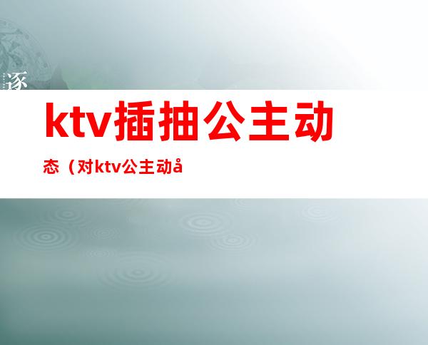 ktv插抽公主动态（对ktv公主动心）