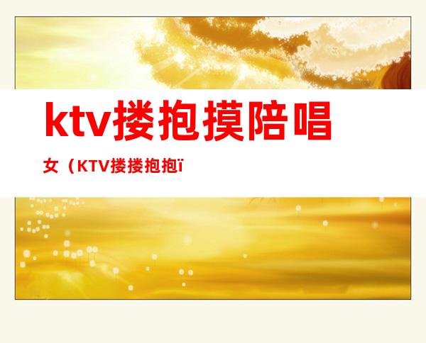 ktv搂抱摸陪唱女(KTV搂搂抱抱)