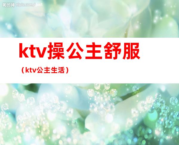 ktv操公主舒服(ktv公主生活)