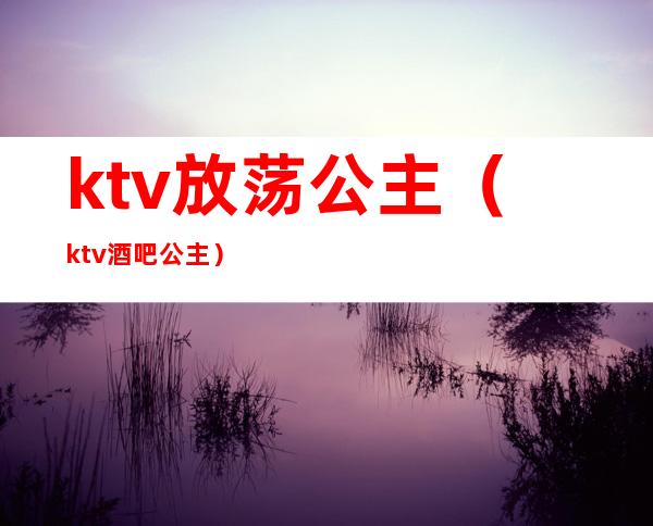ktv放荡公主(ktv酒吧公主)