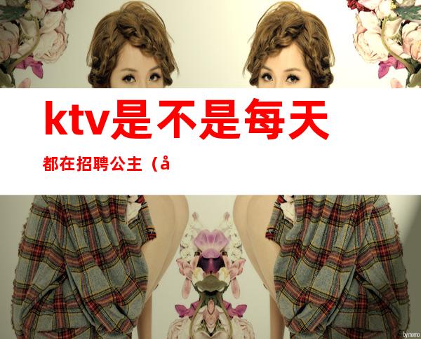 ktv是不是每天都在招聘公主（应聘ktv公主直接去店里吗）