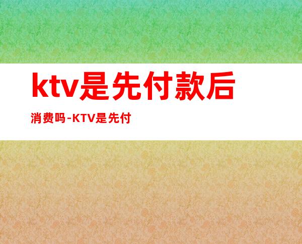 ktv是先付款后消费吗-KTV是先付钱吗