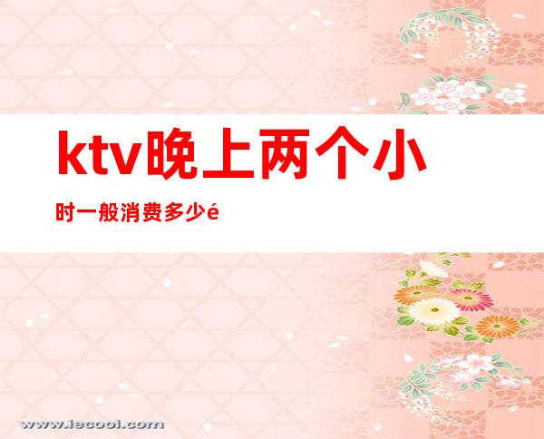 ktv晚上两个小时一般消费多少钱(ktv晚上一般多少钱一小时)