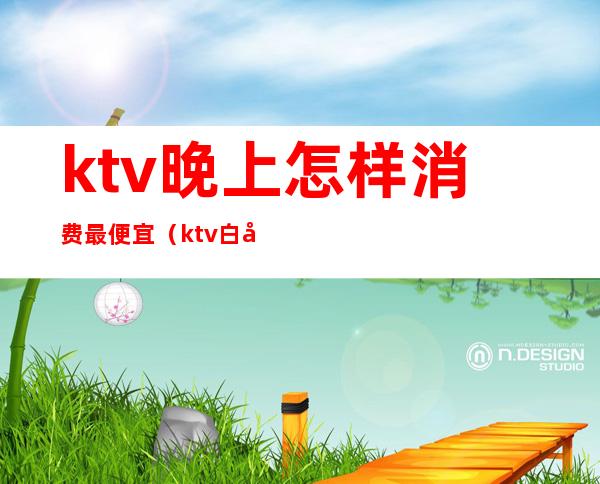 ktv晚上怎样消费最便宜(ktv白天便宜吗)