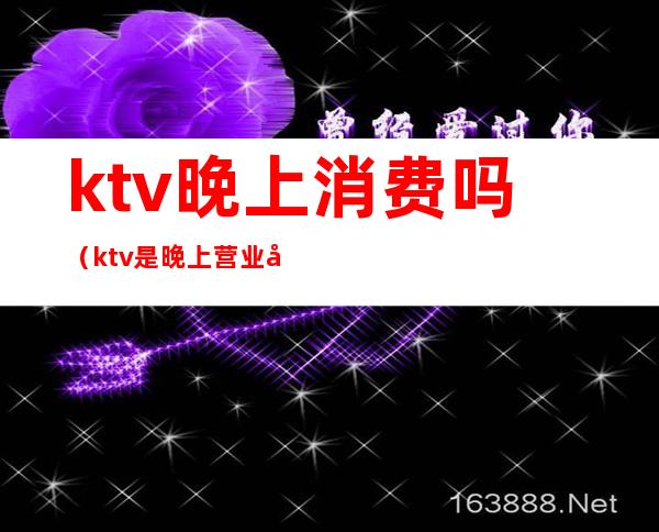 ktv晚上消费吗(ktv是晚上营业吗)