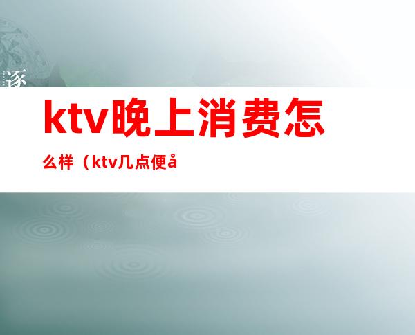 ktv晚上消费怎么样(ktv几点便宜)